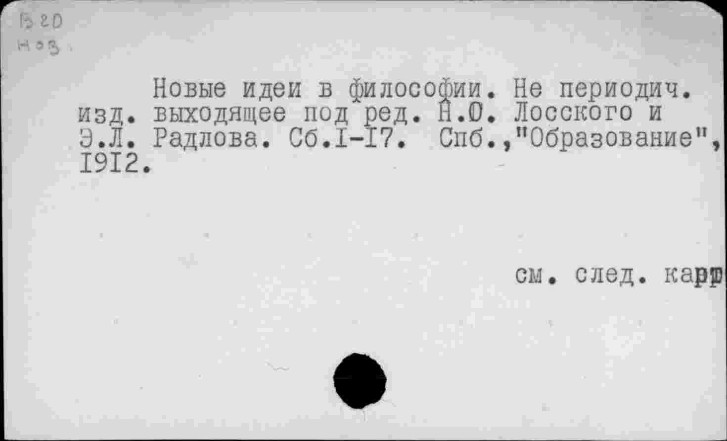 ﻿ь го
Н а 5
Новые идеи в философии. Не периодич. изд. выходящее под ред. Н.О. Лосского и Э.Л. Радлова. Сб.1-17. Спб. »’’Образование", 1912.
см. след, карр